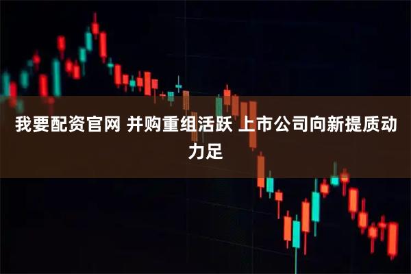 我要配资官网 并购重组活跃 上市公司向新提质动力足