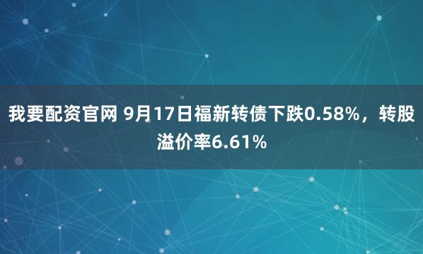 我要配资官网 9月17日福新转债下跌0.58%,转股溢价率6.61%