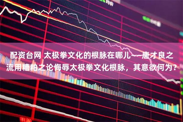 配资台网 太极拳文化的根脉在哪儿——唐才良之流用糟粕之论侮辱太极拳文化根脉,其意欲何为?