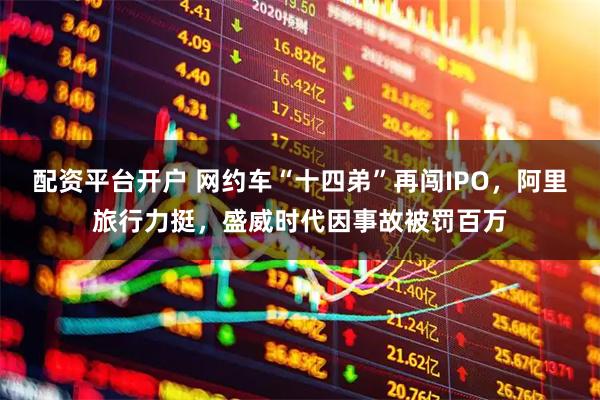 配资平台开户 网约车“十四弟”再闯IPO,阿里旅行力挺,盛威时代因事故被罚百万