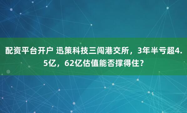 配资平台开户 迅策科技三闯港交所,3年半亏超4.5亿,62亿估值能否撑得住?