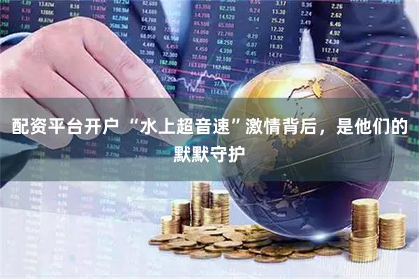配资平台开户 “水上超音速”激情背后,是他们的默默守护